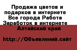 Продажа цветов и подарков в интернете - Все города Работа » Заработок в интернете   . Алтайский край